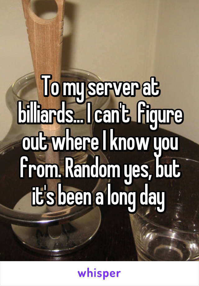 To my server at billiards... I can't  figure out where I know you from. Random yes, but it's been a long day 