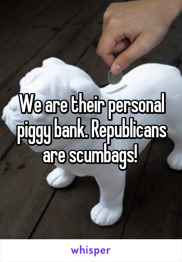 We are their personal piggy bank. Republicans are scumbags! 