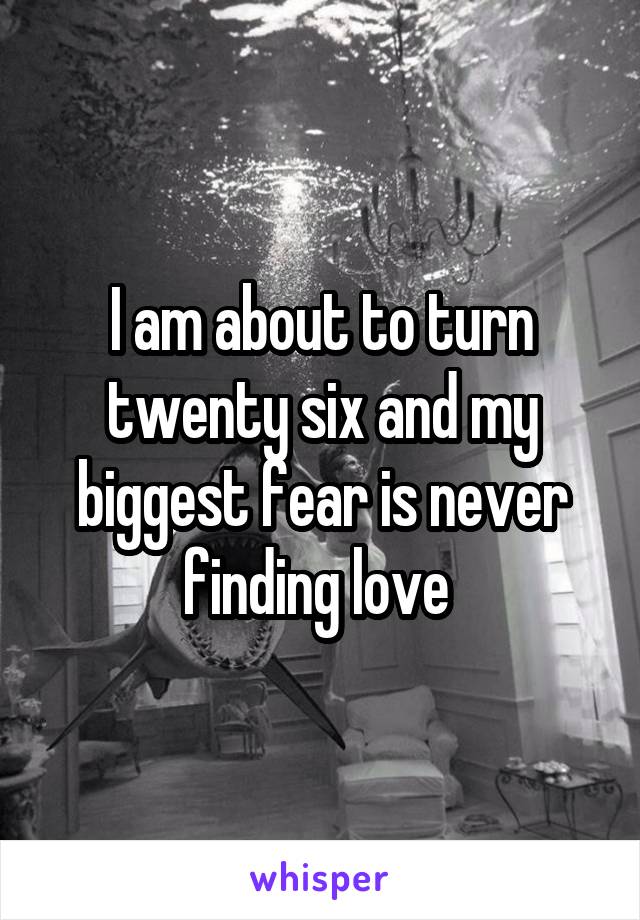 I am about to turn twenty six and my biggest fear is never finding love 