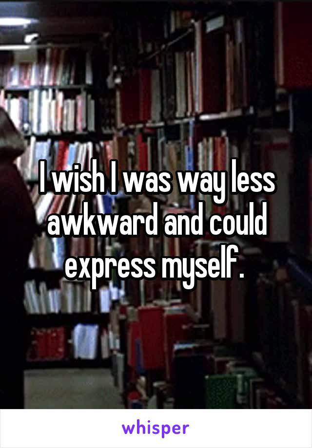 I wish I was way less awkward and could express myself. 