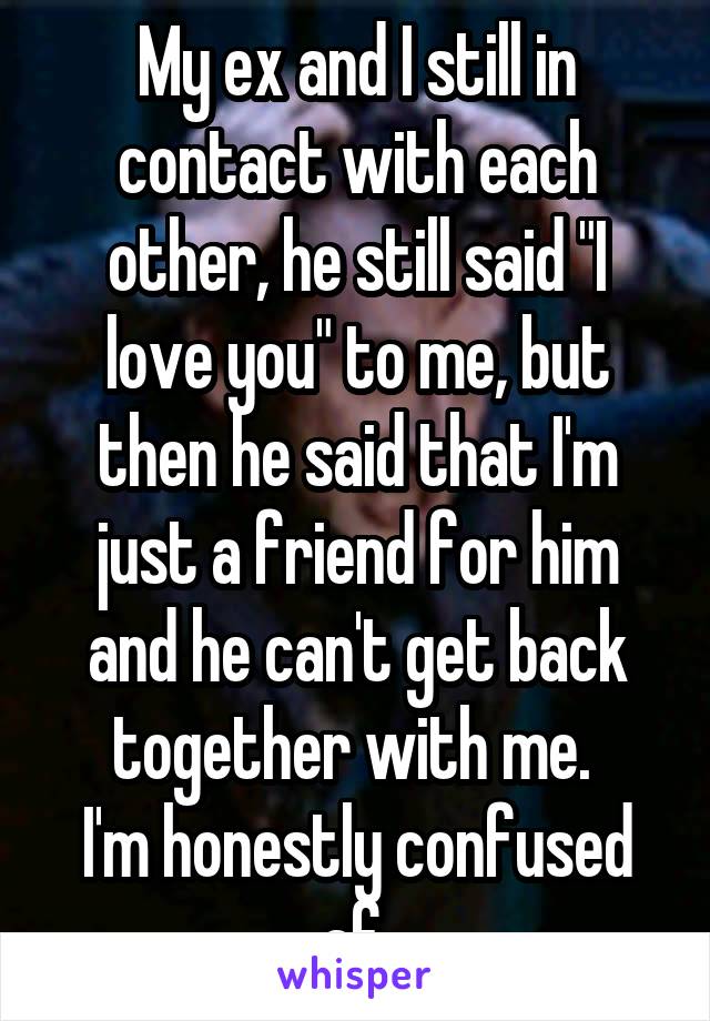 My ex and I still in contact with each other, he still said "I love you" to me, but then he said that I'm just a friend for him and he can't get back together with me. 
I'm honestly confused af 