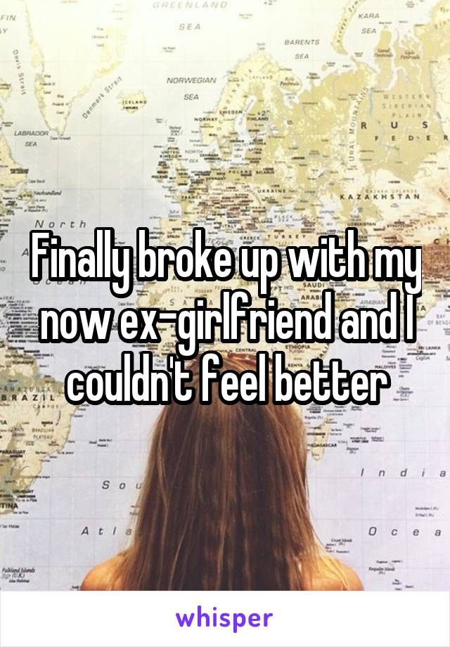 Finally broke up with my now ex-girlfriend and I couldn't feel better