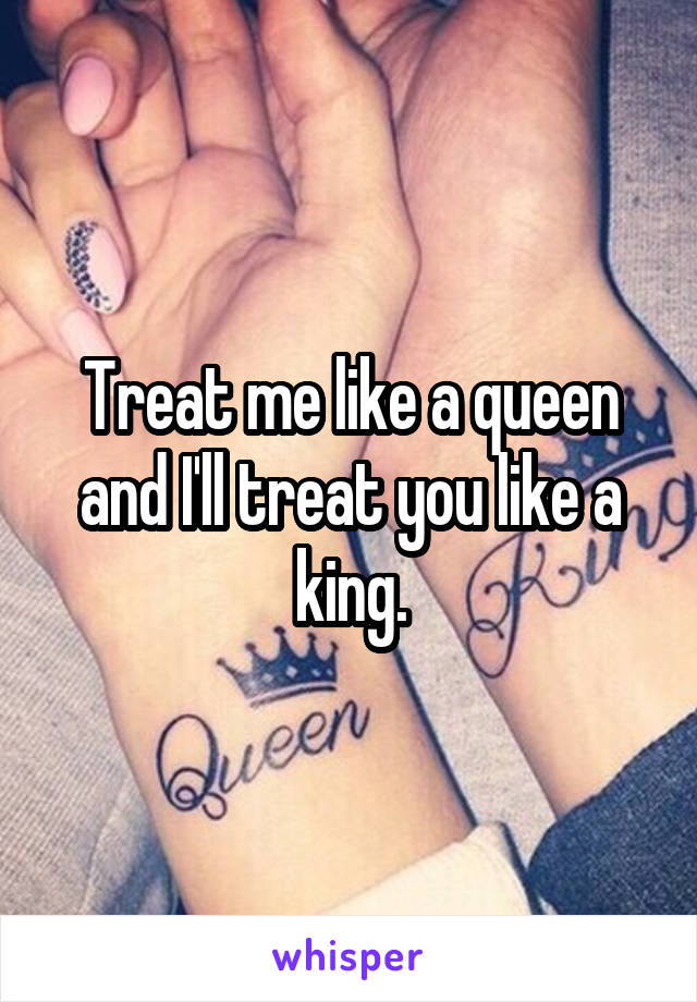 Treat me like a queen and I'll treat you like a king.