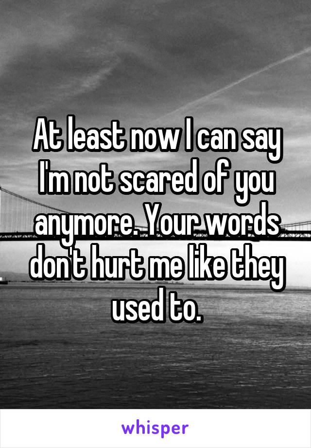 At least now I can say I'm not scared of you anymore. Your words don't hurt me like they used to.