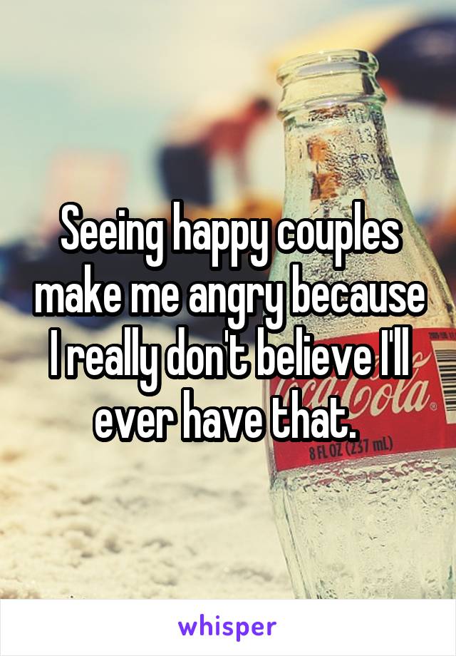 Seeing happy couples make me angry because I really don't believe I'll ever have that. 