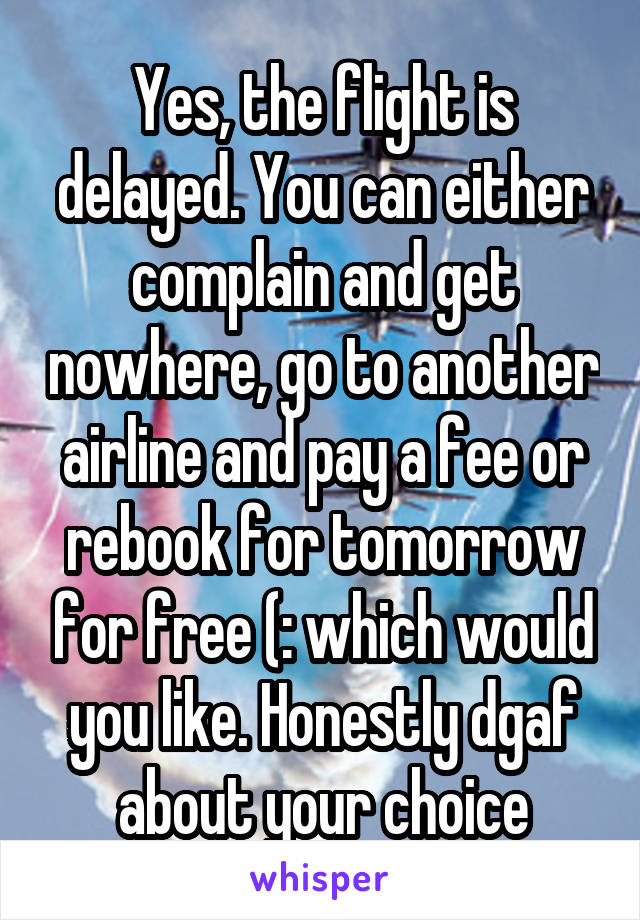 Yes, the flight is delayed. You can either complain and get nowhere, go to another airline and pay a fee or rebook for tomorrow for free (: which would you like. Honestly dgaf about your choice