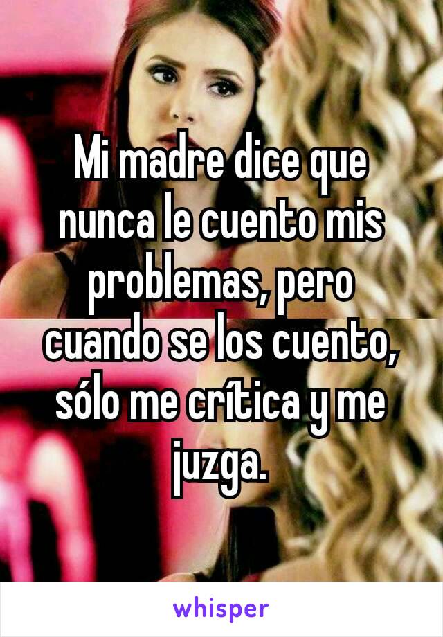 Mi madre dice que nunca le cuento mis problemas, pero cuando se los cuento, sólo me crítica y me juzga.