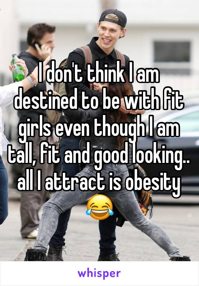 I don't think I am destined to be with fit girls even though I am tall, fit and good looking.. all I attract is obesity 😂