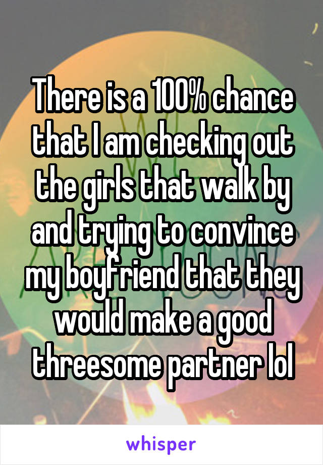 There is a 100% chance that I am checking out the girls that walk by and trying to convince my boyfriend that they would make a good threesome partner lol