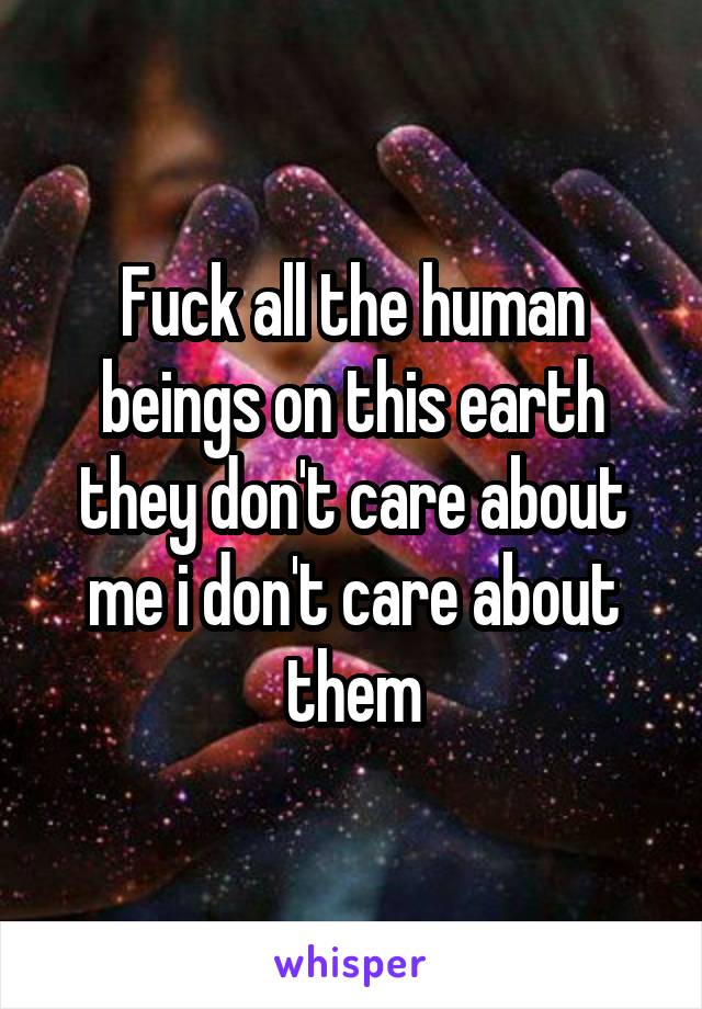 Fuck all the human beings on this earth they don't care about me i don't care about them