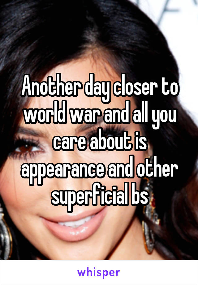 Another day closer to world war and all you care about is appearance and other superficial bs