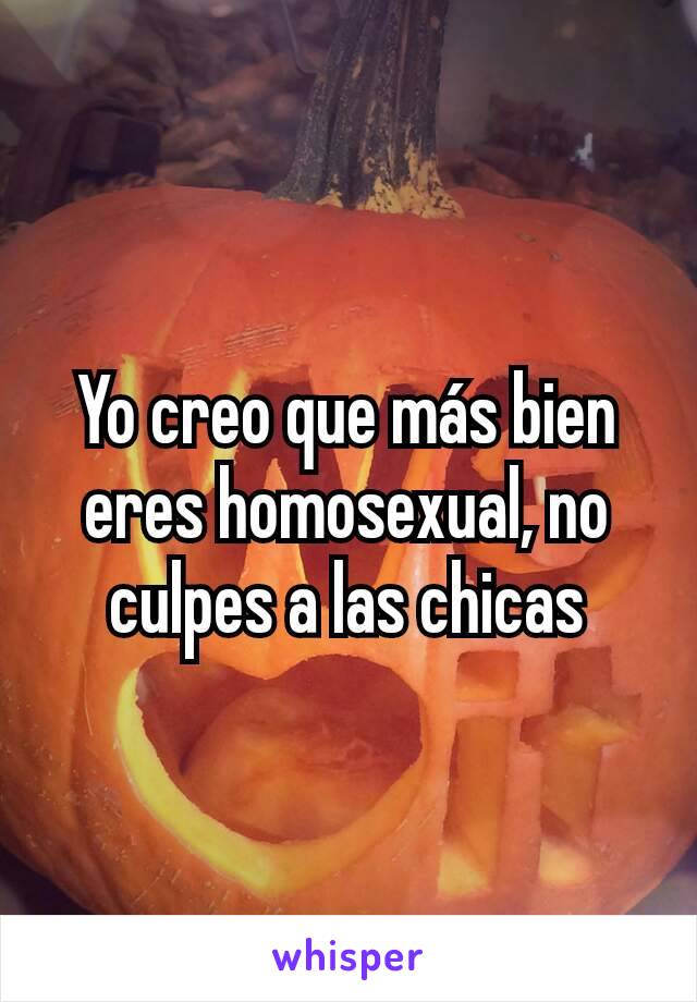 Yo creo que más bien eres homosexual, no culpes a las chicas