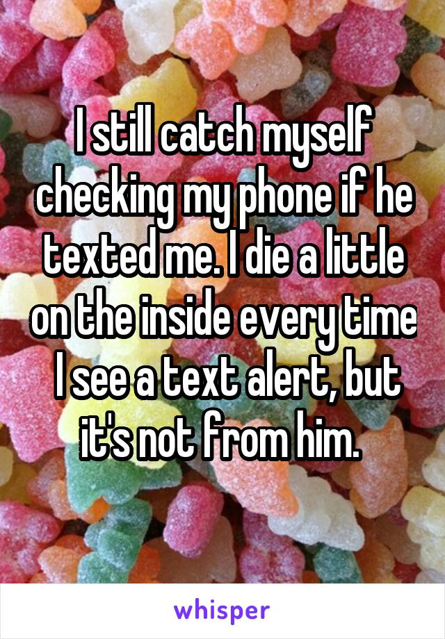 I still catch myself checking my phone if he texted me. I die a little on the inside every time  I see a text alert, but it's not from him. 
