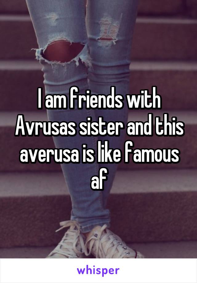 I am friends with Avrusas sister and this averusa is like famous af