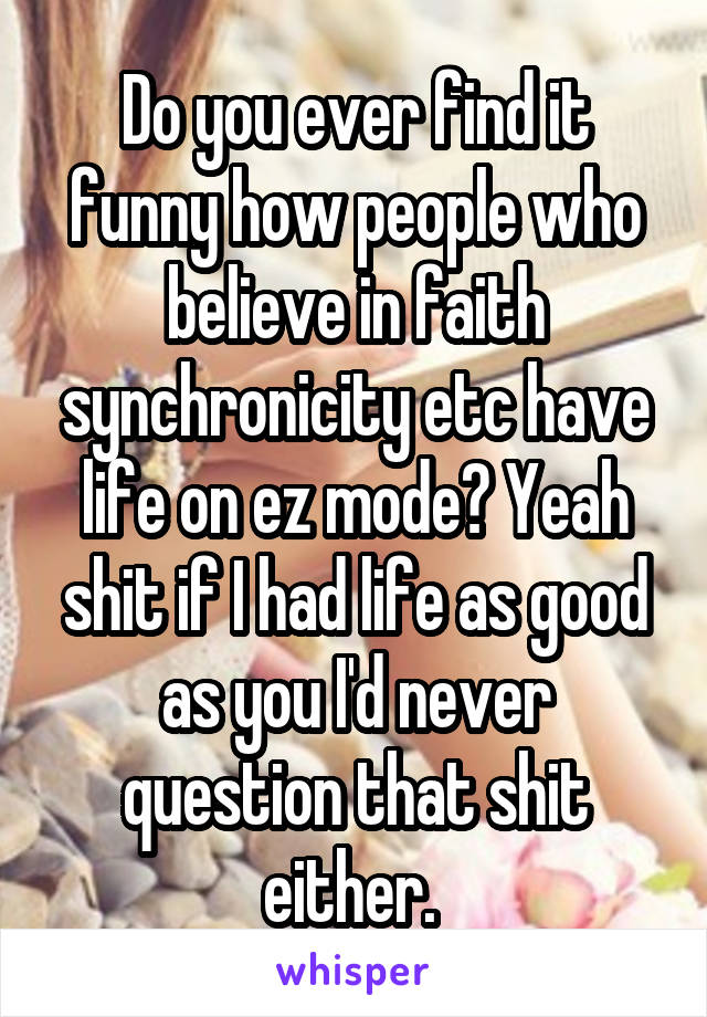 Do you ever find it funny how people who believe in faith synchronicity etc have life on ez mode? Yeah shit if I had life as good as you I'd never question that shit either. 