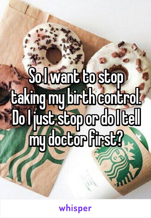 So I want to stop taking my birth control. Do I just stop or do I tell my doctor first?