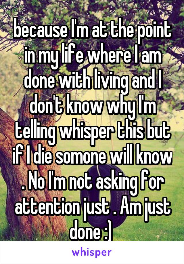 because I'm at the point in my life where I am done with living and I don't know why I'm telling whisper this but if I die somone will know . No I'm not asking for attention just . Am just done :) 