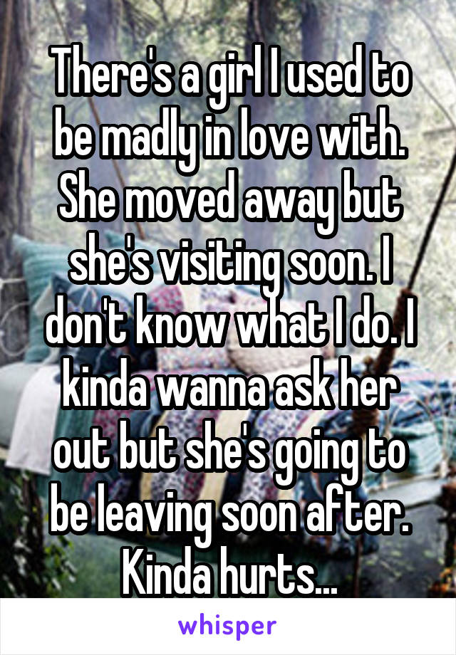 There's a girl I used to be madly in love with. She moved away but she's visiting soon. I don't know what I do. I kinda wanna ask her out but she's going to be leaving soon after. Kinda hurts...