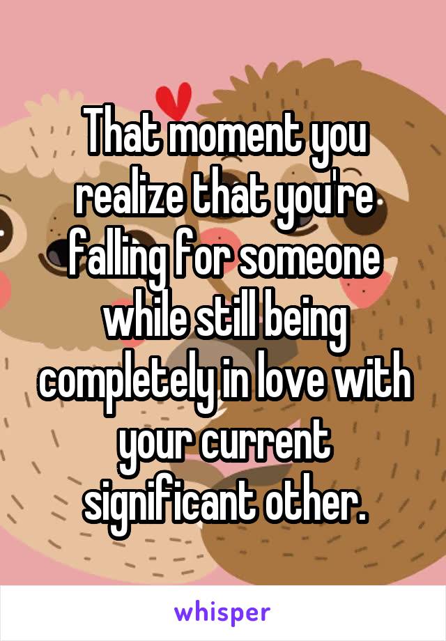 That moment you realize that you're falling for someone while still being completely in love with your current significant other.