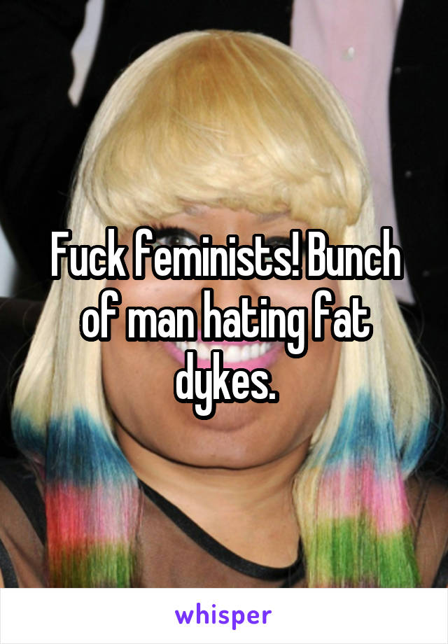 Fuck feminists! Bunch of man hating fat dykes.