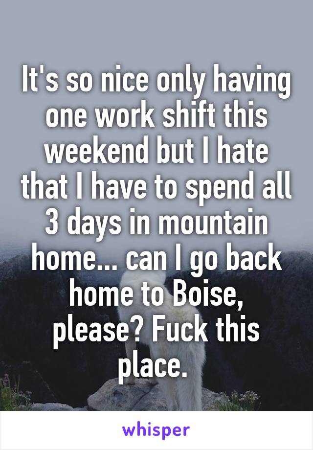 It's so nice only having one work shift this weekend but I hate that I have to spend all 3 days in mountain home... can I go back home to Boise, please? Fuck this place. 