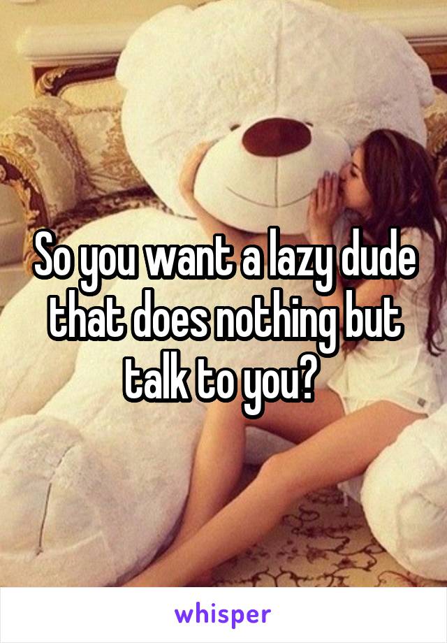 So you want a lazy dude that does nothing but talk to you? 