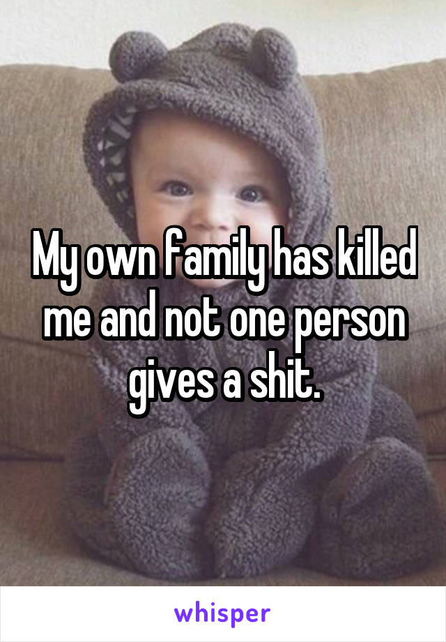 My own family has killed me and not one person gives a shit.