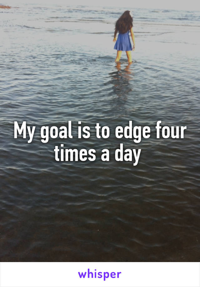 My goal is to edge four times a day 