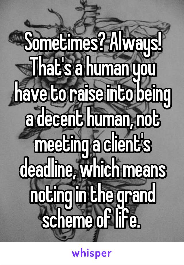 Sometimes? Always! That's a human you have to raise into being a decent human, not meeting a client's deadline, which means noting in the grand scheme of life. 