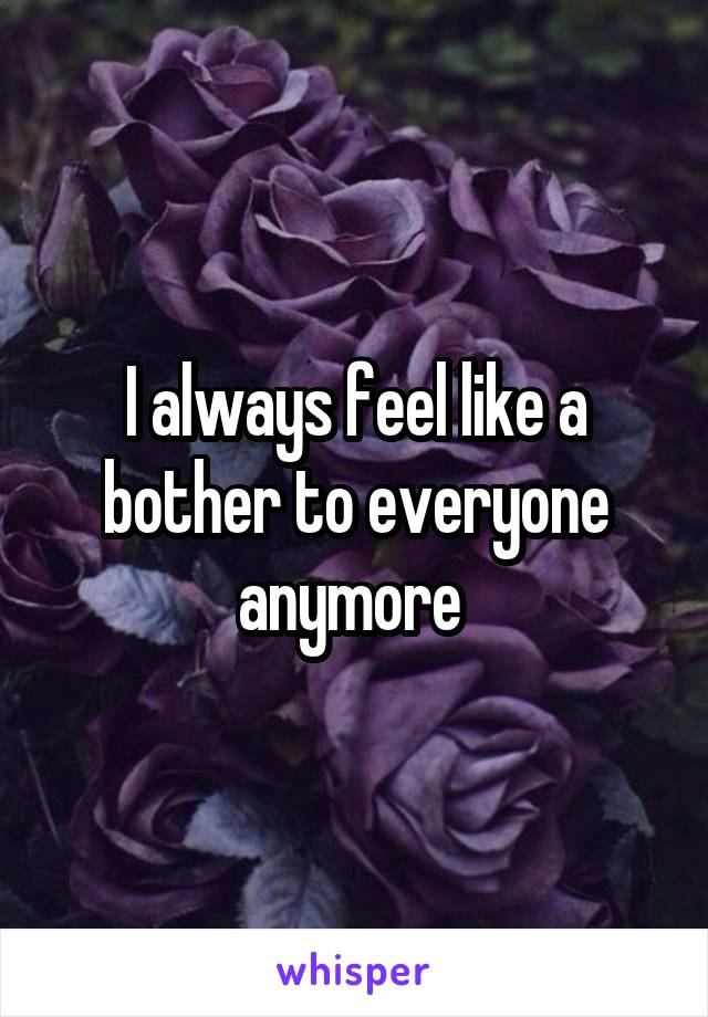 I always feel like a bother to everyone anymore 