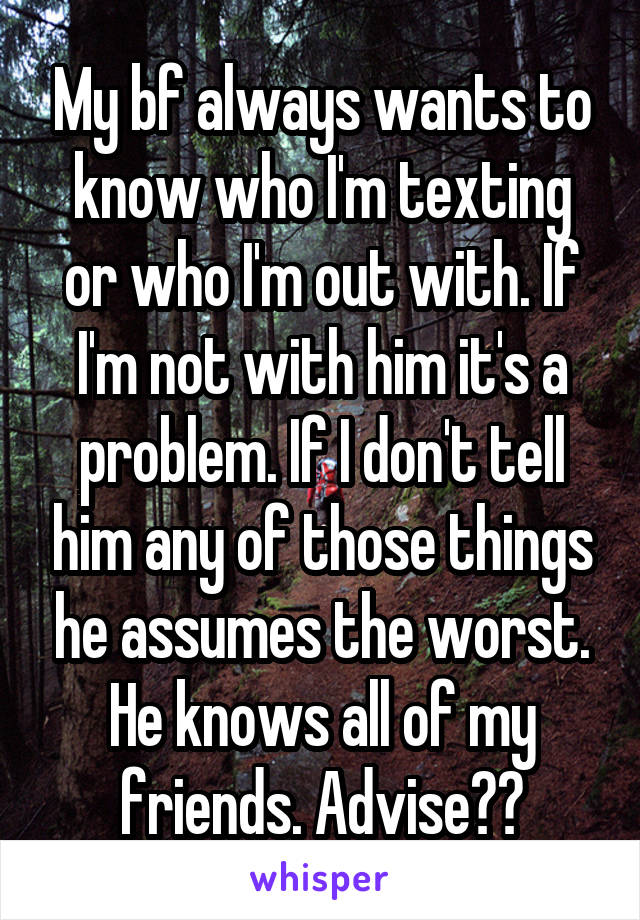 My bf always wants to know who I'm texting or who I'm out with. If I'm not with him it's a problem. If I don't tell him any of those things he assumes the worst. He knows all of my friends. Advise??