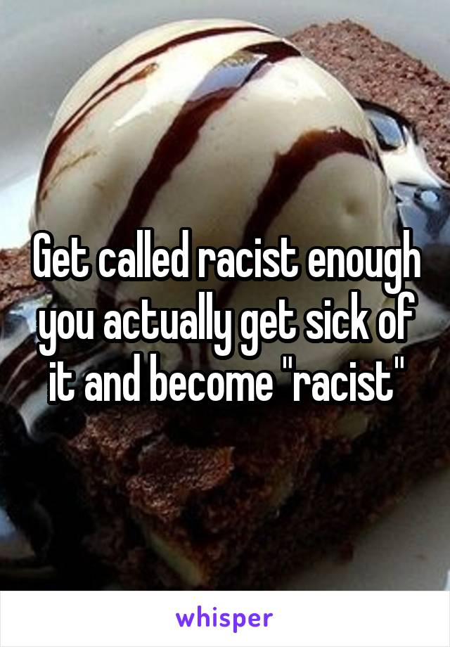 Get called racist enough you actually get sick of it and become "racist"