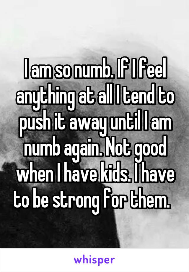 I am so numb. If I feel anything at all I tend to push it away until I am numb again. Not good when I have kids. I have to be strong for them.  