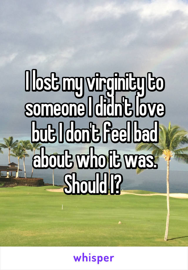 I lost my virginity to someone I didn't love but I don't feel bad about who it was. Should I? 