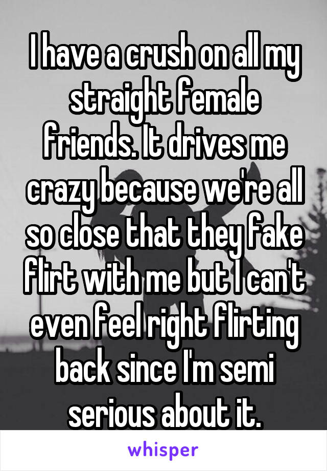 I have a crush on all my straight female friends. It drives me crazy because we're all so close that they fake flirt with me but I can't even feel right flirting back since I'm semi serious about it.