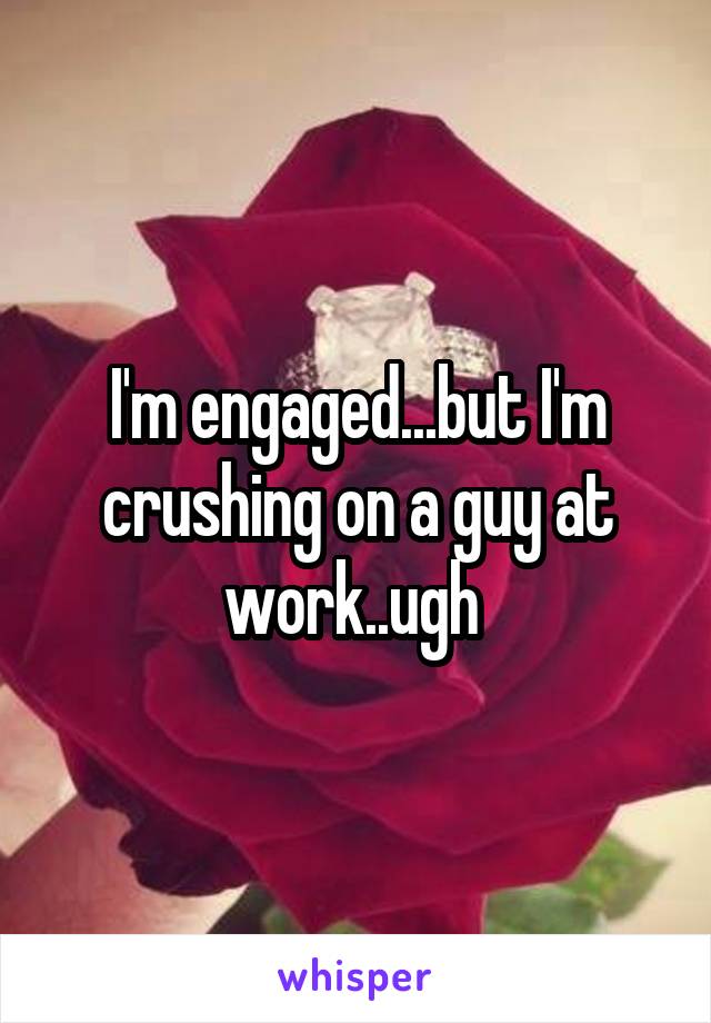 I'm engaged...but I'm crushing on a guy at work..ugh 