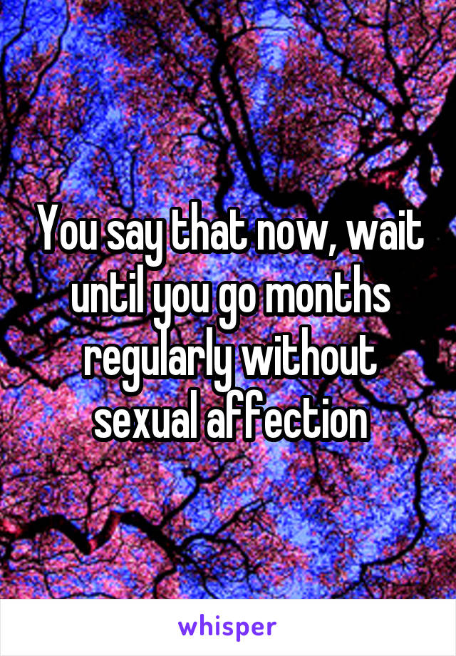 You say that now, wait until you go months regularly without sexual affection