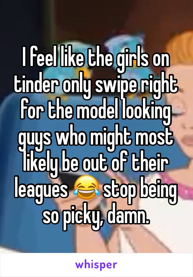 I feel like the girls on tinder only swipe right for the model looking guys who might most likely be out of their leagues 😂 stop being so picky, damn. 