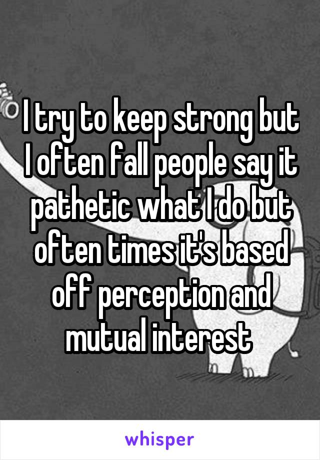 I try to keep strong but I often fall people say it pathetic what I do but often times it's based off perception and mutual interest 