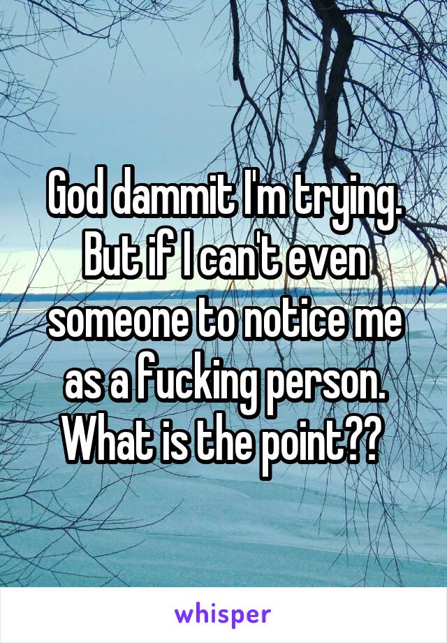 God dammit I'm trying. But if I can't even someone to notice me as a fucking person. What is the point?? 