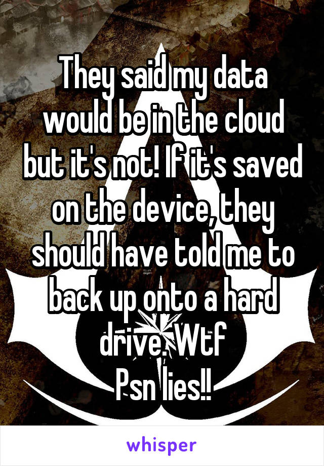 They said my data would be in the cloud but it's not! If it's saved on the device, they should have told me to back up onto a hard drive. Wtf
Psn lies!!