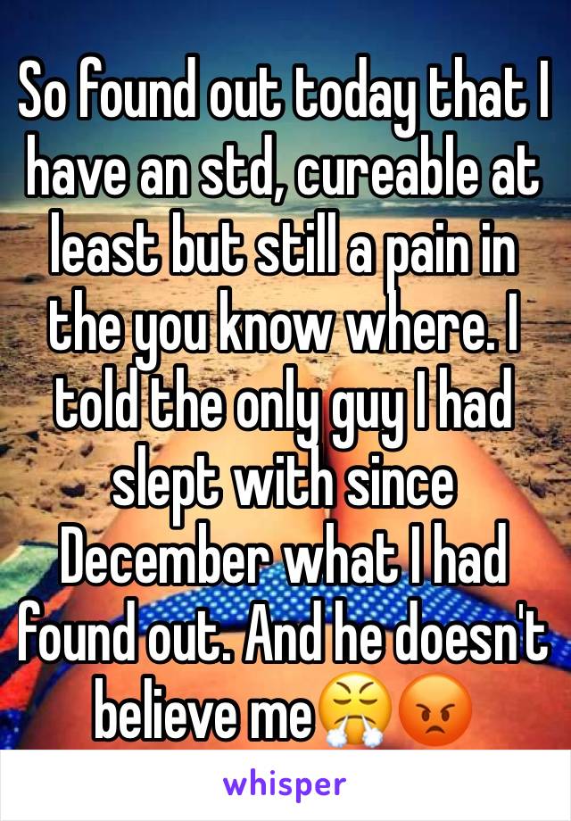 So found out today that I have an std, cureable at least but still a pain in the you know where. I told the only guy I had slept with since December what I had found out. And he doesn't believe me😤😡