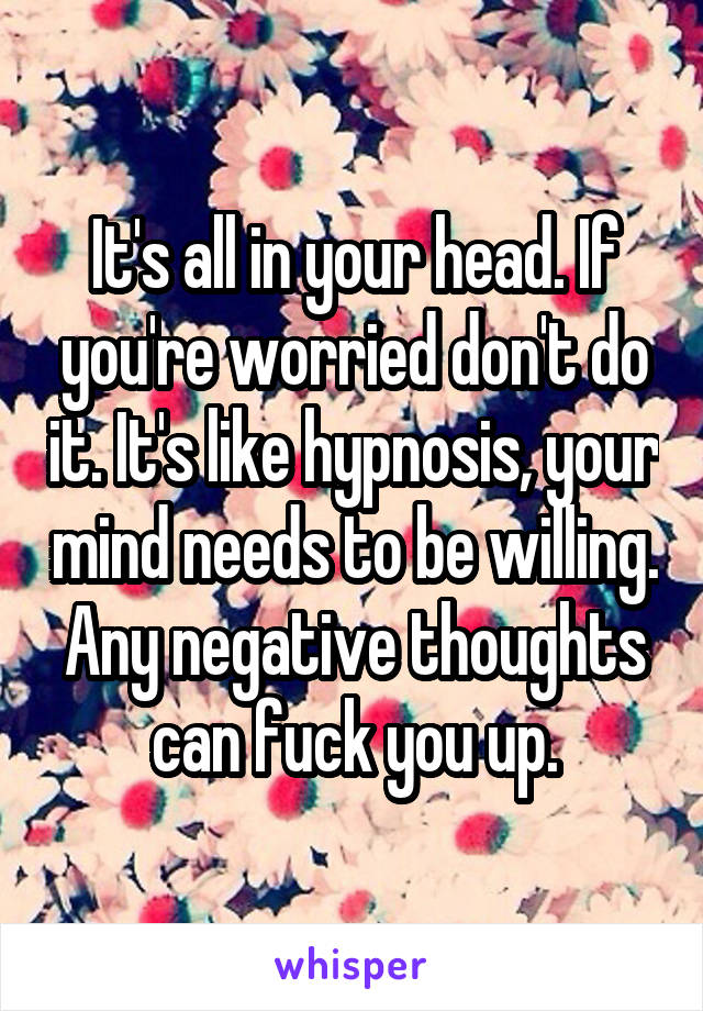 It's all in your head. If you're worried don't do it. It's like hypnosis, your mind needs to be willing. Any negative thoughts can fuck you up.