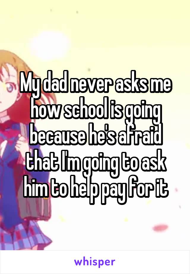 My dad never asks me how school is going because he's afraid that I'm going to ask him to help pay for it