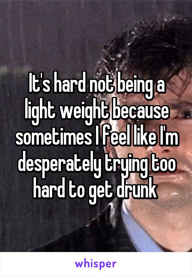 It's hard not being a light weight because sometimes I feel like I'm desperately trying too hard to get drunk 