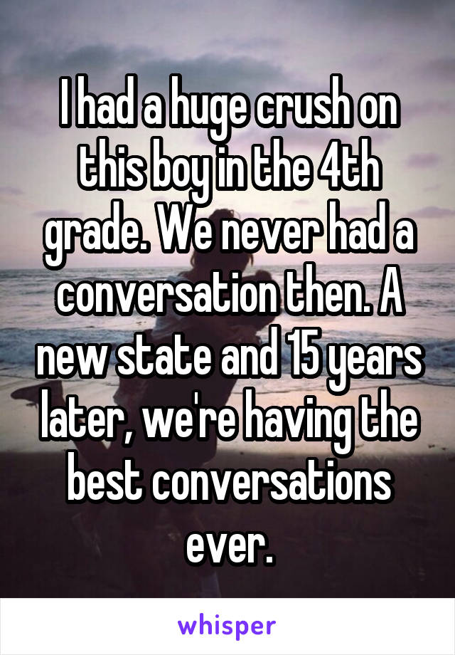 I had a huge crush on this boy in the 4th grade. We never had a conversation then. A new state and 15 years later, we're having the best conversations ever.