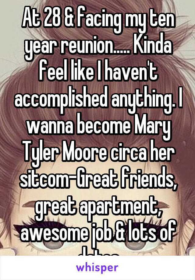 At 28 & facing my ten year reunion..... Kinda feel like I haven't accomplished anything. I wanna become Mary Tyler Moore circa her sitcom-Great friends, great apartment, awesome job & lots of dates