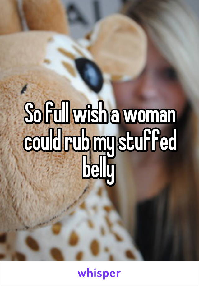 So full wish a woman could rub my stuffed belly 