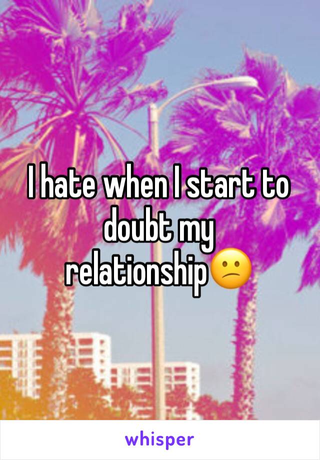 I hate when I start to doubt my relationship😕