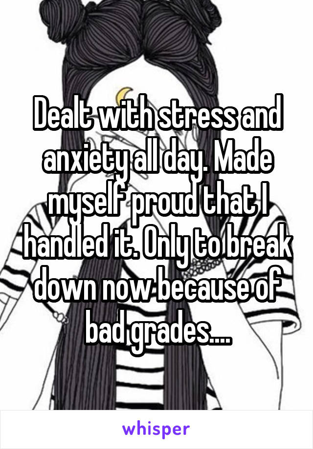 Dealt with stress and anxiety all day. Made myself proud that I handled it. Only to break down now because of bad grades....